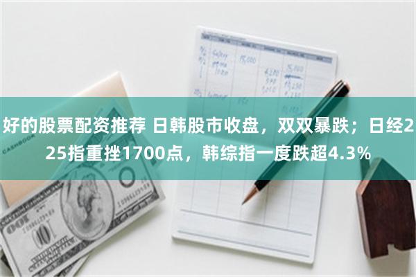 好的股票配资推荐 日韩股市收盘，双双暴跌；日经225指重挫1700点，韩综指一度跌超4.3%