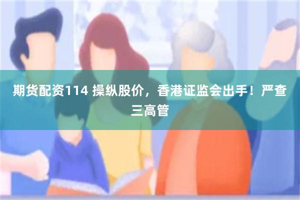 期货配资114 操纵股价,香港证监会出手!严查三高管