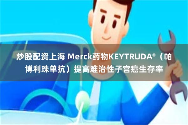 炒股配资上海 Merck药物KEYTRUDA®（帕博利珠单抗）提高难治性子宫癌生存率