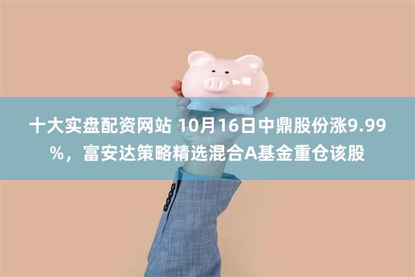 十大实盘配资网站 10月16日中鼎股份涨9.99%，富安达策略精选混合A基金重仓该股