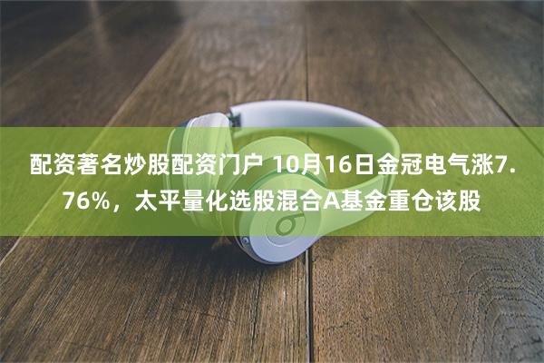 配资著名炒股配资门户 10月16日金冠电气涨7.76%，太平量化选股混合A基金重仓该股